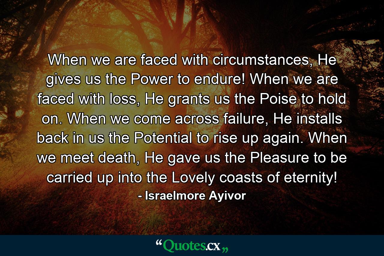 When we are faced with circumstances, He gives us the Power to endure! When we are faced with loss, He grants us the Poise to hold on. When we come across failure, He installs back in us the Potential to rise up again. When we meet death, He gave us the Pleasure to be carried up into the Lovely coasts of eternity! - Quote by Israelmore Ayivor