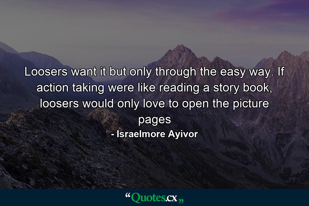 Loosers want it but only through the easy way. If action taking were like reading a story book, loosers would only love to open the picture pages - Quote by Israelmore Ayivor