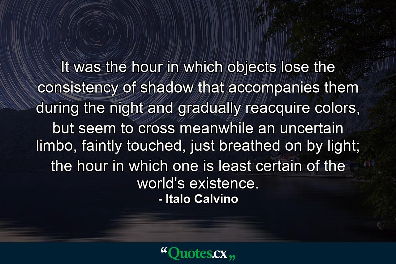 It was the hour in which objects lose the consistency of shadow that accompanies them during the night and gradually reacquire colors, but seem to cross meanwhile an uncertain limbo, faintly touched, just breathed on by light; the hour in which one is least certain of the world's existence. - Quote by Italo Calvino