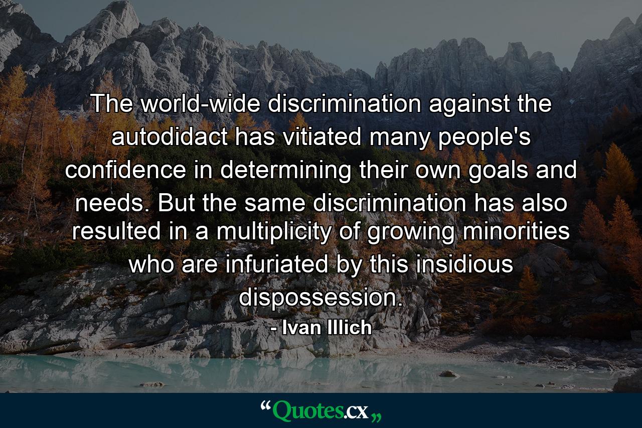 The world-wide discrimination against the autodidact has vitiated many people's confidence in determining their own goals and needs. But the same discrimination has also resulted in a multiplicity of growing minorities who are infuriated by this insidious dispossession. - Quote by Ivan Illich