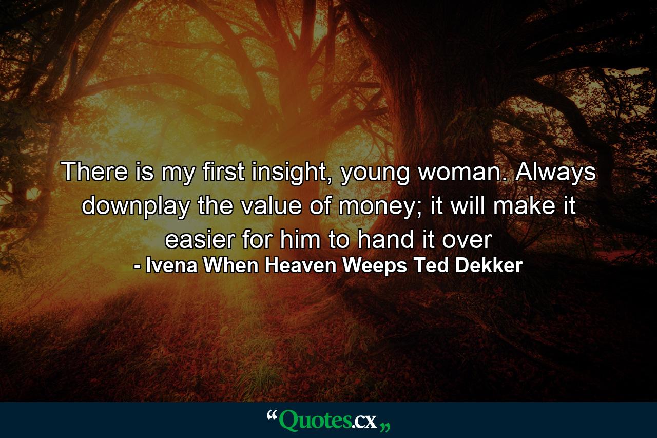 There is my first insight, young woman. Always downplay the value of money; it will make it easier for him to hand it over - Quote by Ivena When Heaven Weeps Ted Dekker