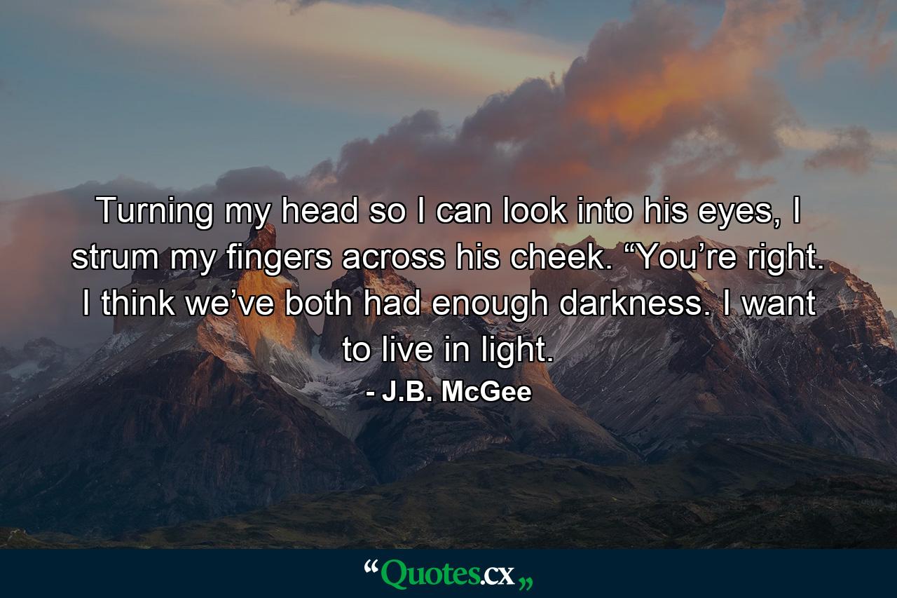 Turning my head so I can look into his eyes, I strum my fingers across his cheek. “You’re right. I think we’ve both had enough darkness. I want to live in light. - Quote by J.B. McGee