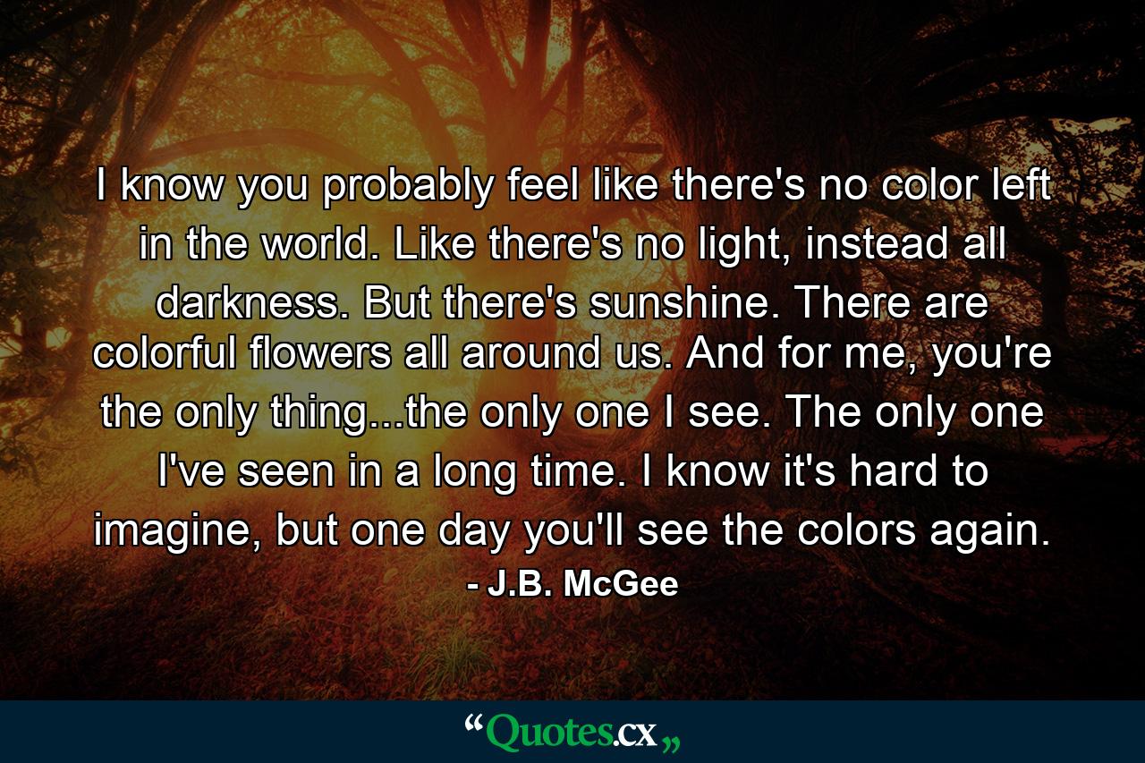 I know you probably feel like there's no color left in the world. Like there's no light, instead all darkness. But there's sunshine. There are colorful flowers all around us. And for me, you're the only thing...the only one I see. The only one I've seen in a long time. I know it's hard to imagine, but one day you'll see the colors again. - Quote by J.B. McGee