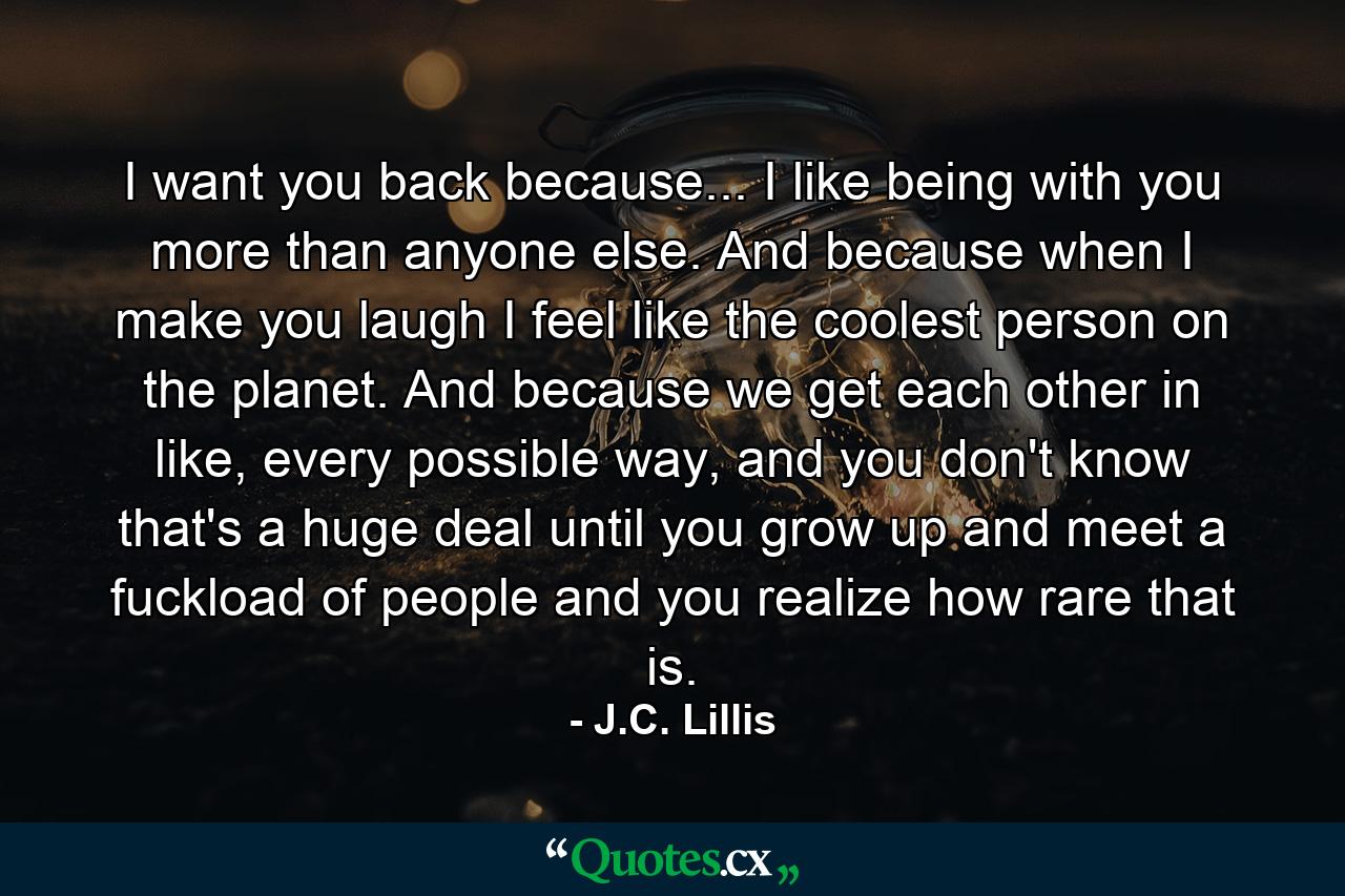 I want you back because... I like being with you more than anyone else. And because when I make you laugh I feel like the coolest person on the planet. And because we get each other in like, every possible way, and you don't know that's a huge deal until you grow up and meet a fuckload of people and you realize how rare that is. - Quote by J.C. Lillis