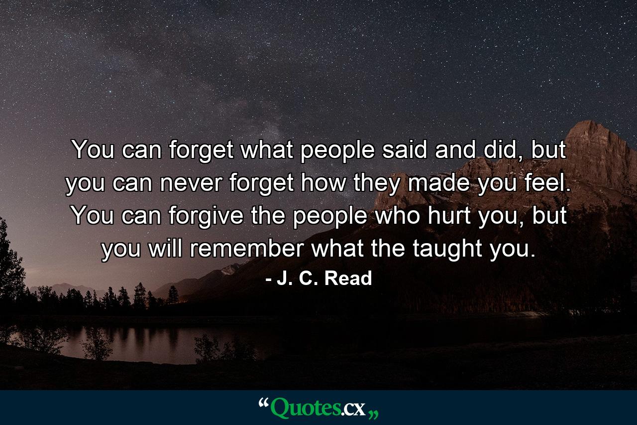 You can forget what people said and did, but you can never forget how they made you feel. You can forgive the people who hurt you, but you will remember what the taught you. - Quote by J. C. Read