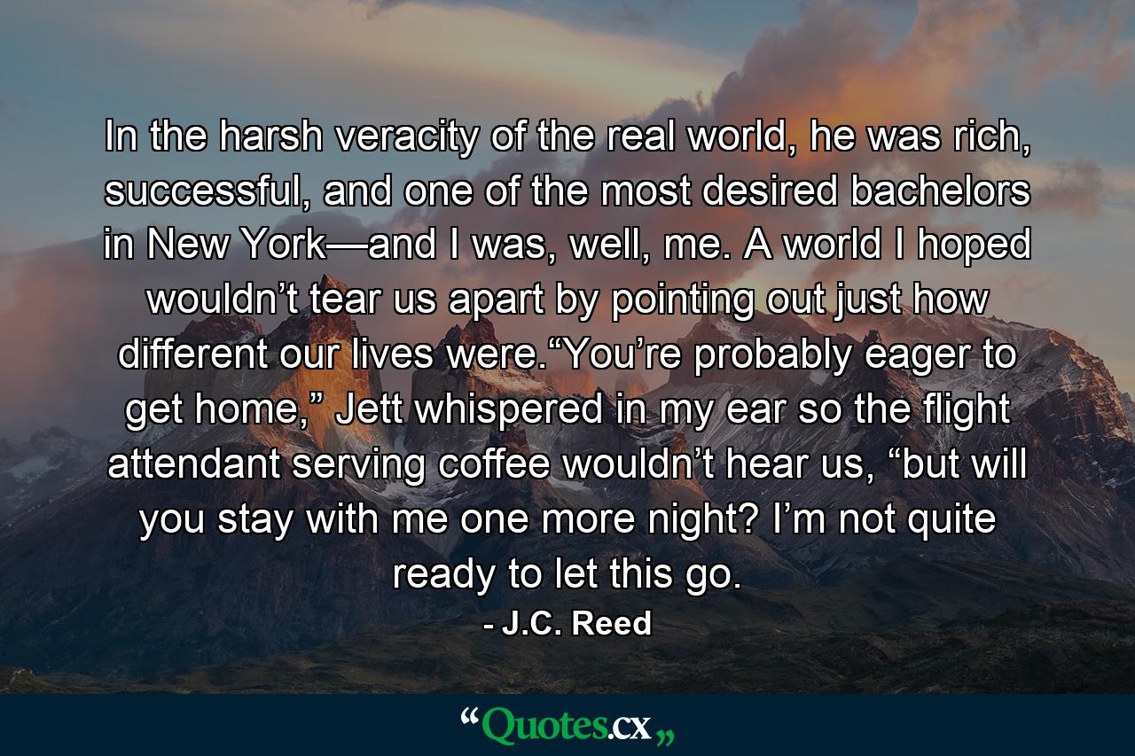 In the harsh veracity of the real world, he was rich, successful, and one of the most desired bachelors in New York—and I was, well, me. A world I hoped wouldn’t tear us apart by pointing out just how different our lives were.“You’re probably eager to get home,” Jett whispered in my ear so the flight attendant serving coffee wouldn’t hear us, “but will you stay with me one more night? I’m not quite ready to let this go. - Quote by J.C. Reed