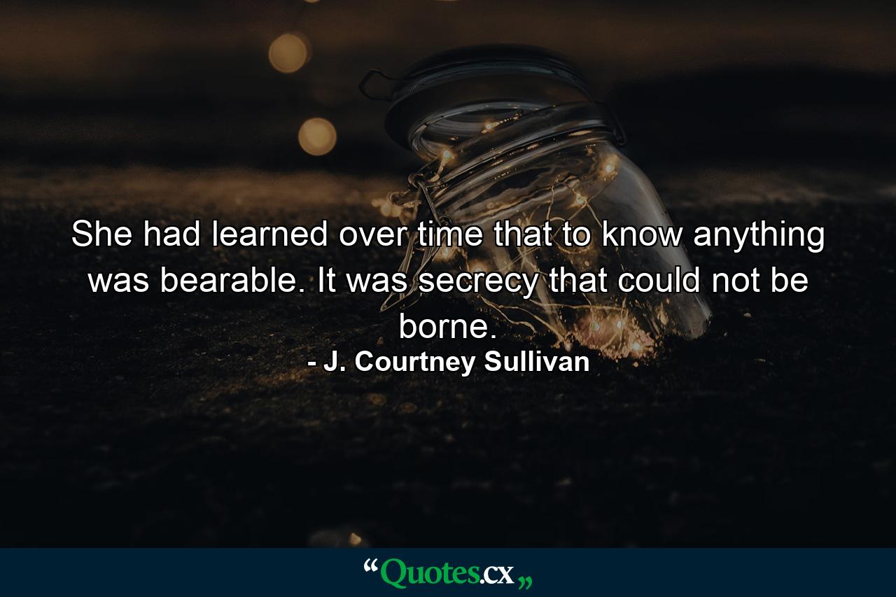 She had learned over time that to know anything was bearable. It was secrecy that could not be borne. - Quote by J. Courtney Sullivan