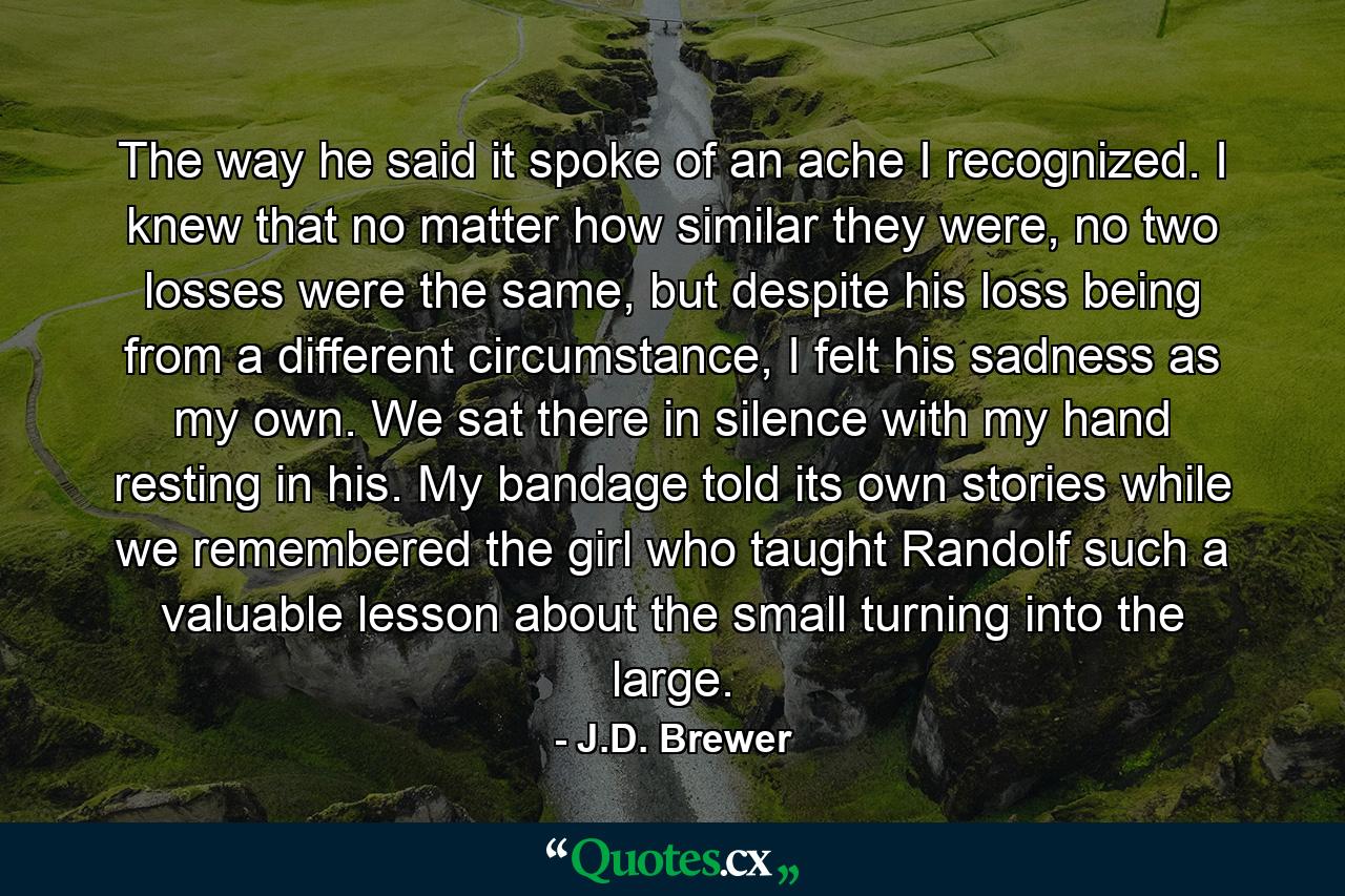 The way he said it spoke of an ache I recognized. I knew that no matter how similar they were, no two losses were the same, but despite his loss being from a different circumstance, I felt his sadness as my own. We sat there in silence with my hand resting in his. My bandage told its own stories while we remembered the girl who taught Randolf such a valuable lesson about the small turning into the large. - Quote by J.D. Brewer