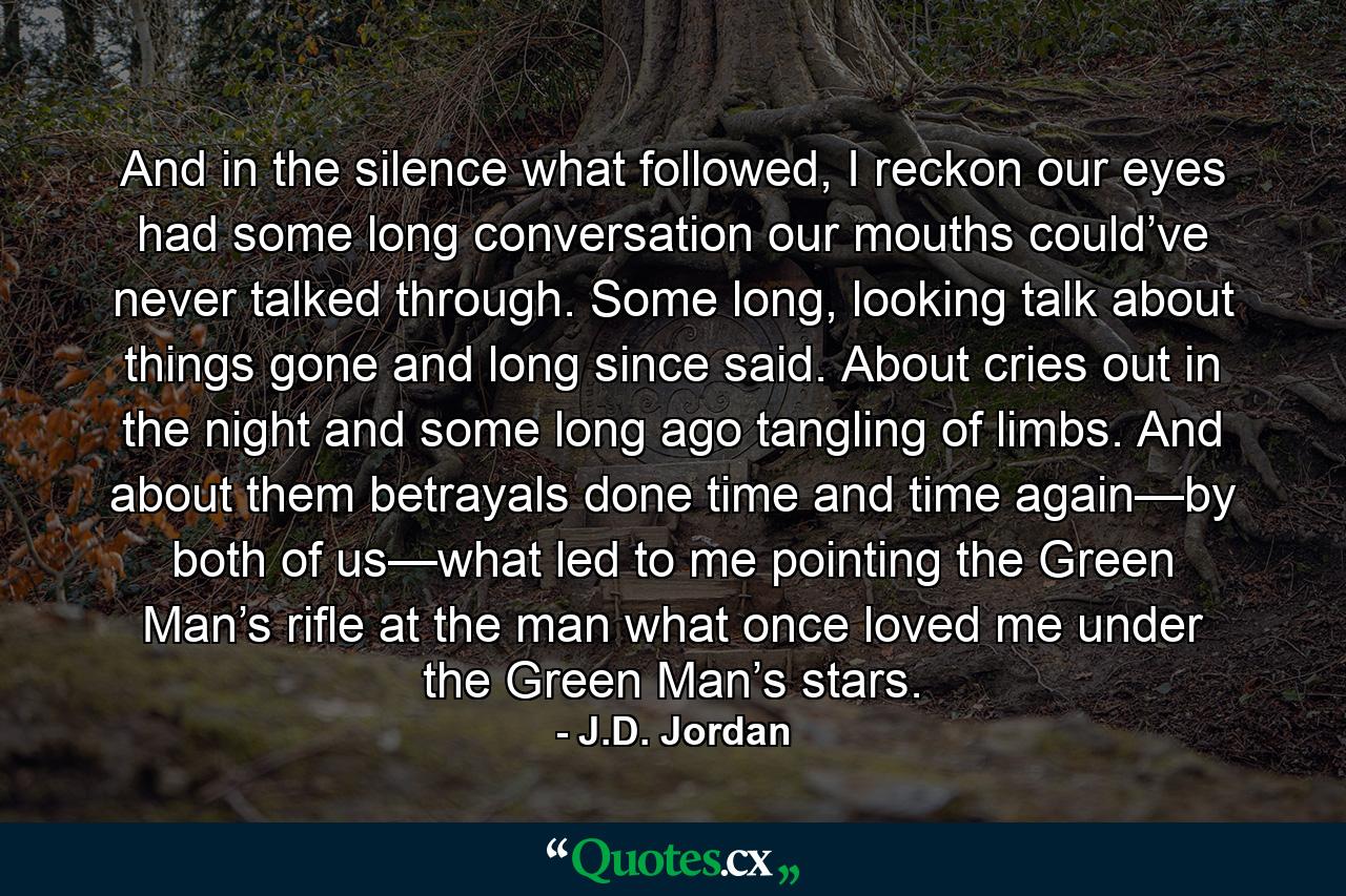 And in the silence what followed, I reckon our eyes had some long conversation our mouths could’ve never talked through. Some long, looking talk about things gone and long since said. About cries out in the night and some long ago tangling of limbs. And about them betrayals done time and time again—by both of us—what led to me pointing the Green Man’s rifle at the man what once loved me under the Green Man’s stars. - Quote by J.D. Jordan