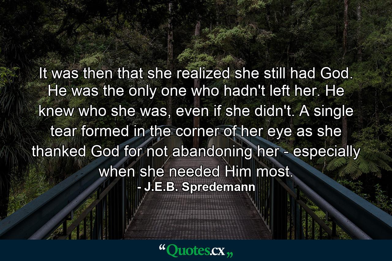 It was then that she realized she still had God. He was the only one who hadn't left her. He knew who she was, even if she didn't. A single tear formed in the corner of her eye as she thanked God for not abandoning her - especially when she needed Him most. - Quote by J.E.B. Spredemann