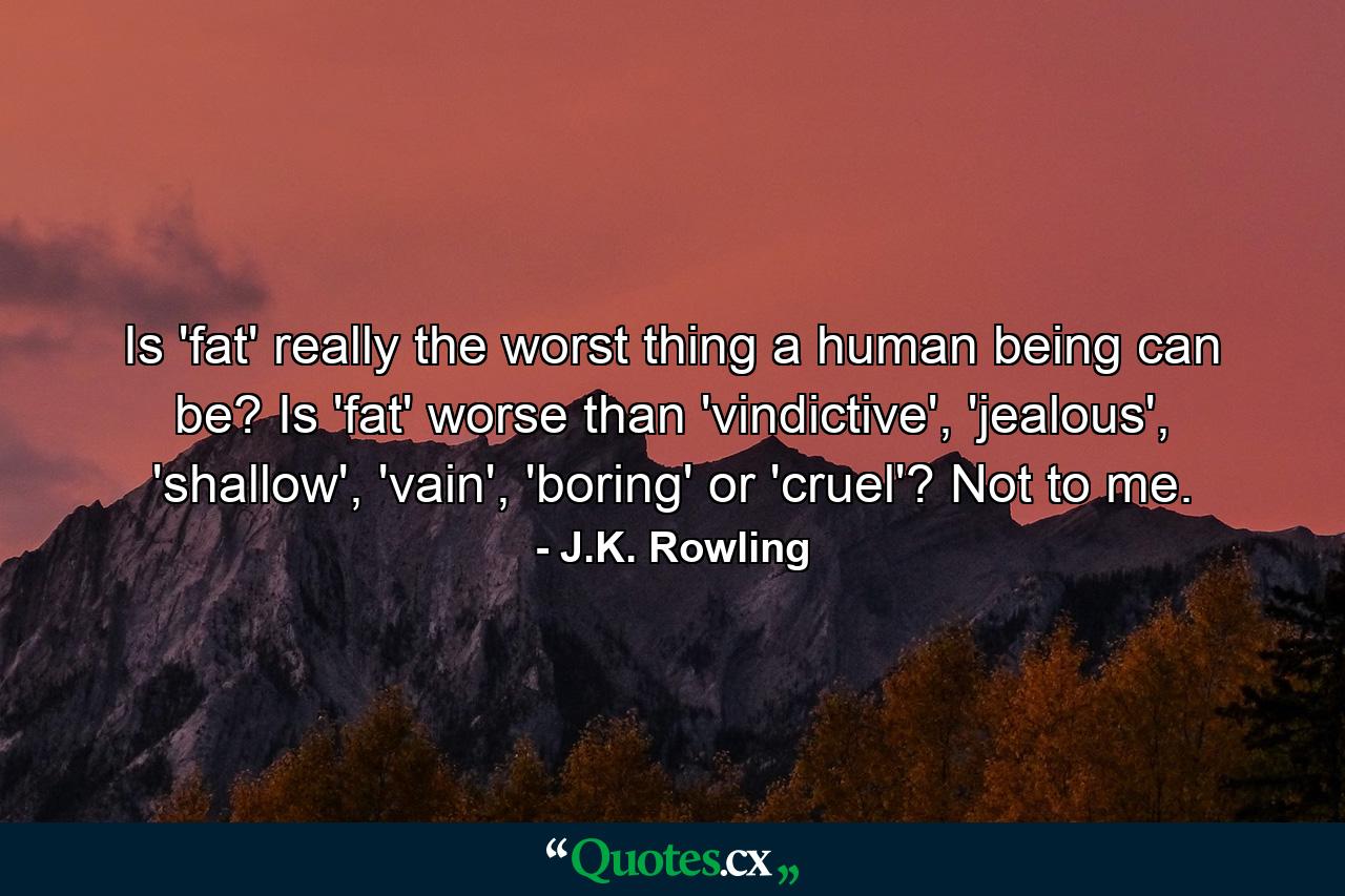 Is 'fat' really the worst thing a human being can be? Is 'fat' worse than 'vindictive', 'jealous', 'shallow', 'vain', 'boring' or 'cruel'? Not to me. - Quote by J.K. Rowling