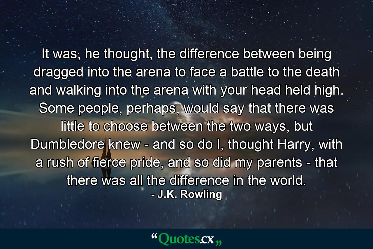 It was, he thought, the difference between being dragged into the arena to face a battle to the death and walking into the arena with your head held high. Some people, perhaps, would say that there was little to choose between the two ways, but Dumbledore knew - and so do I, thought Harry, with a rush of fierce pride, and so did my parents - that there was all the difference in the world. - Quote by J.K. Rowling