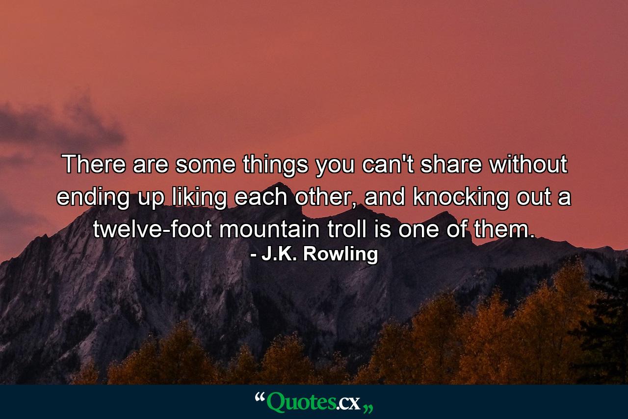 There are some things you can't share without ending up liking each other, and knocking out a twelve-foot mountain troll is one of them. - Quote by J.K. Rowling