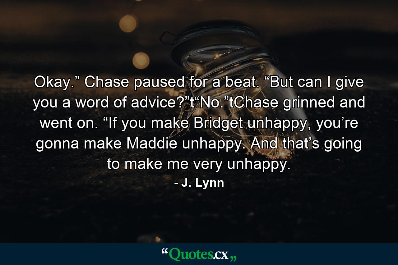 Okay.” Chase paused for a beat. “But can I give you a word of advice?”t“No.”tChase grinned and went on. “If you make Bridget unhappy, you’re gonna make Maddie unhappy. And that’s going to make me very unhappy. - Quote by J. Lynn