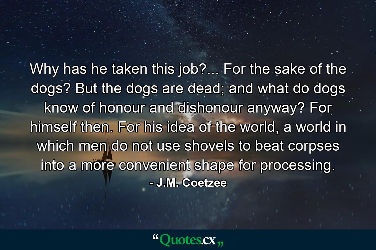 Why has he taken this job?... For the sake of the dogs? But the dogs are dead; and what do dogs know of honour and dishonour anyway? For himself then. For his idea of the world, a world in which men do not use shovels to beat corpses into a more convenient shape for processing. - Quote by J.M. Coetzee