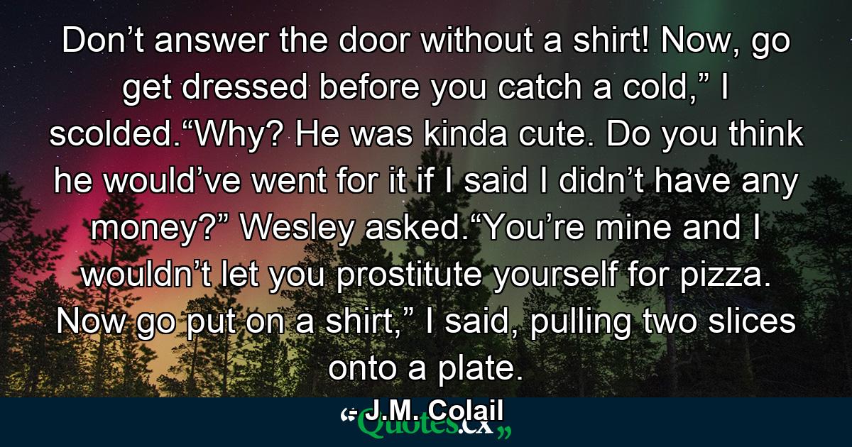 Don’t answer the door without a shirt! Now, go get dressed before you catch a cold,” I scolded.“Why? He was kinda cute. Do you think he would’ve went for it if I said I didn’t have any money?” Wesley asked.“You’re mine and I wouldn’t let you prostitute yourself for pizza. Now go put on a shirt,” I said, pulling two slices onto a plate. - Quote by J.M. Colail