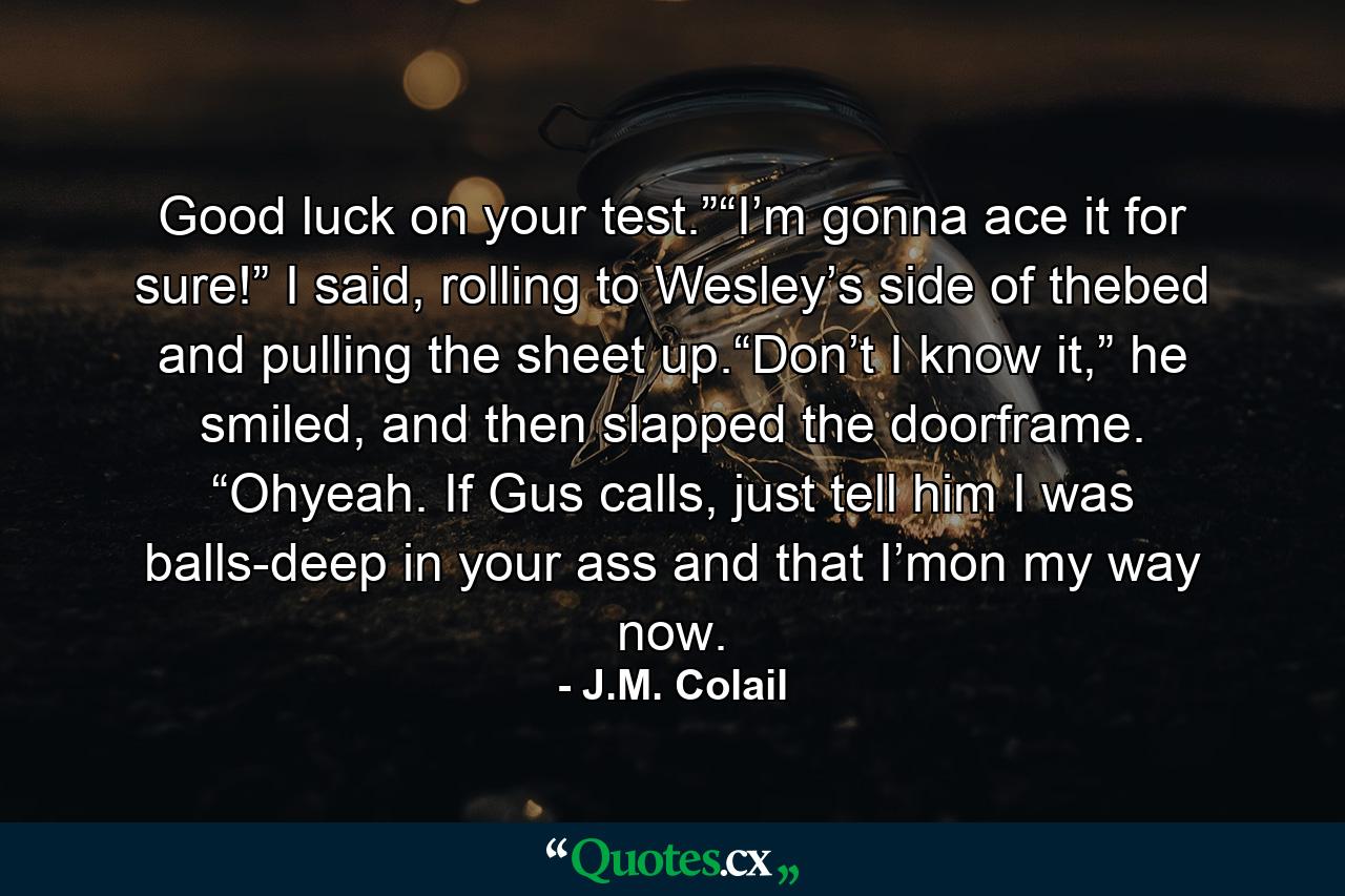 Good luck on your test.”“I’m gonna ace it for sure!” I said, rolling to Wesley’s side of thebed and pulling the sheet up.“Don’t I know it,” he smiled, and then slapped the doorframe. “Ohyeah. If Gus calls, just tell him I was balls-deep in your ass and that I’mon my way now. - Quote by J.M. Colail