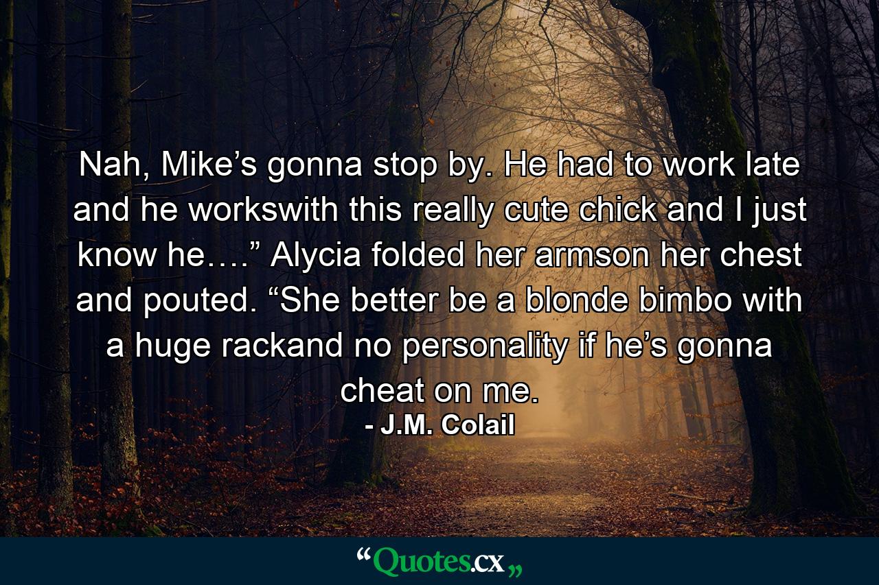 Nah, Mike’s gonna stop by. He had to work late and he workswith this really cute chick and I just know he….” Alycia folded her armson her chest and pouted. “She better be a blonde bimbo with a huge rackand no personality if he’s gonna cheat on me. - Quote by J.M. Colail