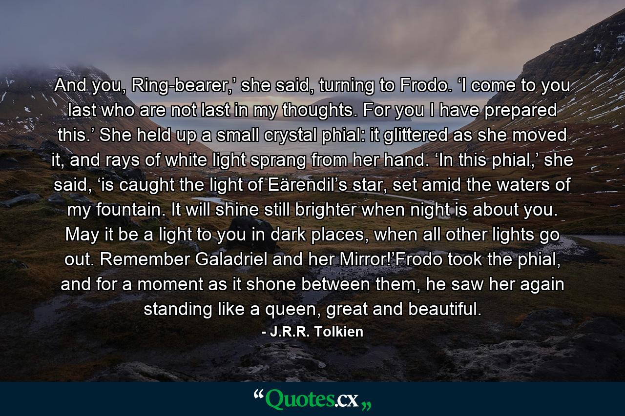 And you, Ring-bearer,’ she said, turning to Frodo. ‘I come to you last who are not last in my thoughts. For you I have prepared this.’ She held up a small crystal phial: it glittered as she moved it, and rays of white light sprang from her hand. ‘In this phial,’ she said, ‘is caught the light of Eärendil’s star, set amid the waters of my fountain. It will shine still brighter when night is about you. May it be a light to you in dark places, when all other lights go out. Remember Galadriel and her Mirror!’Frodo took the phial, and for a moment as it shone between them, he saw her again standing like a queen, great and beautiful. - Quote by J.R.R. Tolkien