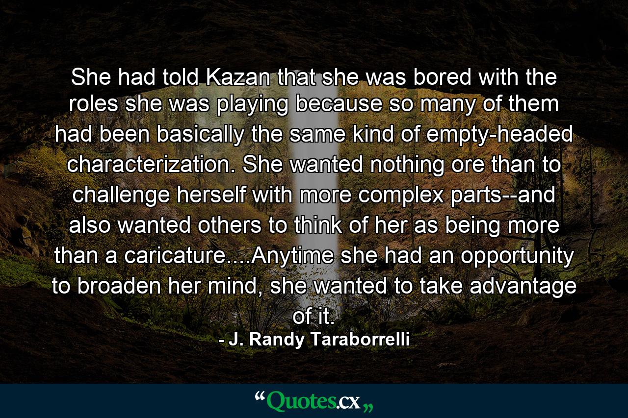 She had told Kazan that she was bored with the roles she was playing because so many of them had been basically the same kind of empty-headed characterization. She wanted nothing ore than to challenge herself with more complex parts--and also wanted others to think of her as being more than a caricature....Anytime she had an opportunity to broaden her mind, she wanted to take advantage of it. - Quote by J. Randy Taraborrelli