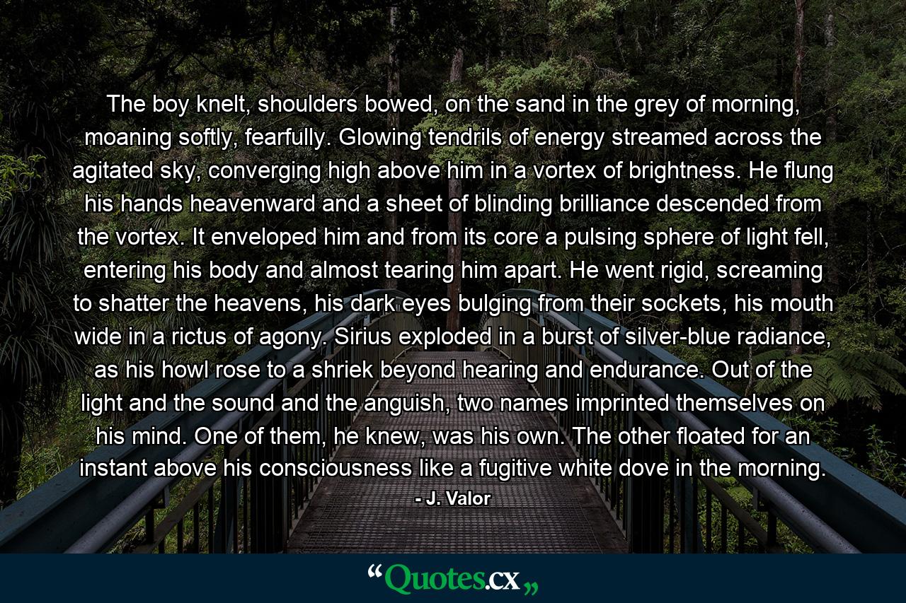 The boy knelt, shoulders bowed, on the sand in the grey of morning, moaning softly, fearfully. Glowing tendrils of energy streamed across the agitated sky, converging high above him in a vortex of brightness. He flung his hands heavenward and a sheet of blinding brilliance descended from the vortex. It enveloped him and from its core a pulsing sphere of light fell, entering his body and almost tearing him apart. He went rigid, screaming to shatter the heavens, his dark eyes bulging from their sockets, his mouth wide in a rictus of agony. Sirius exploded in a burst of silver-blue radiance, as his howl rose to a shriek beyond hearing and endurance. Out of the light and the sound and the anguish, two names imprinted themselves on his mind. One of them, he knew, was his own. The other floated for an instant above his consciousness like a fugitive white dove in the morning. - Quote by J. Valor