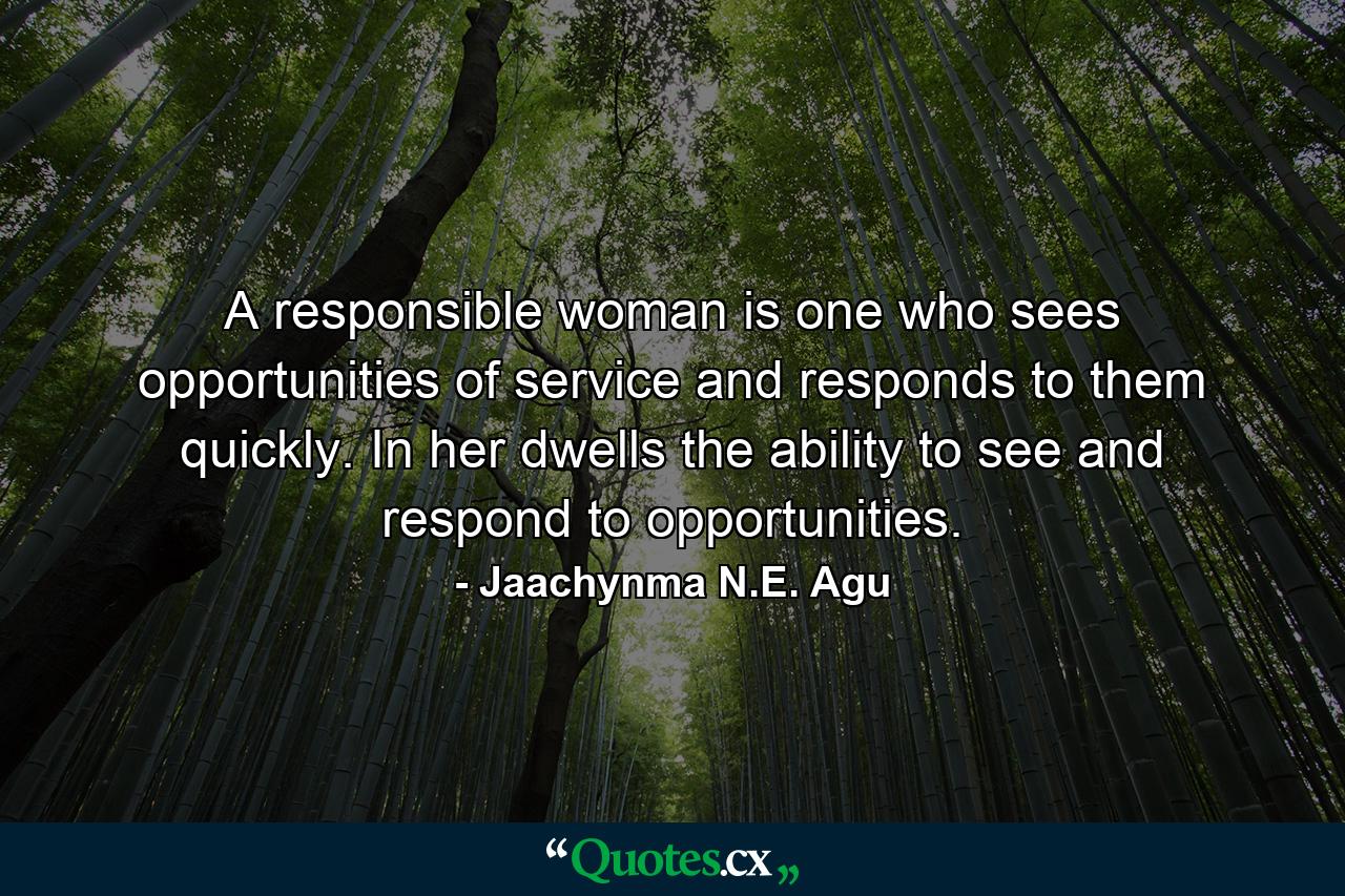 A responsible woman is one who sees opportunities of service and responds to them quickly. In her dwells the ability to see and respond to opportunities. - Quote by Jaachynma N.E. Agu