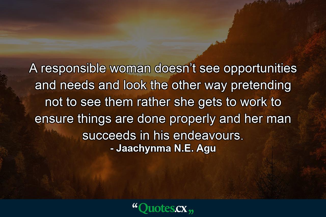 A responsible woman doesn’t see opportunities and needs and look the other way pretending not to see them rather she gets to work to ensure things are done properly and her man succeeds in his endeavours. - Quote by Jaachynma N.E. Agu