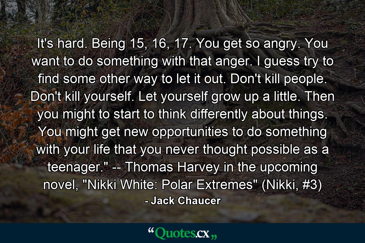 It's hard. Being 15, 16, 17. You get so angry. You want to do something with that anger. I guess try to find some other way to let it out. Don't kill people. Don't kill yourself. Let yourself grow up a little. Then you might to start to think differently about things. You might get new opportunities to do something with your life that you never thought possible as a teenager.