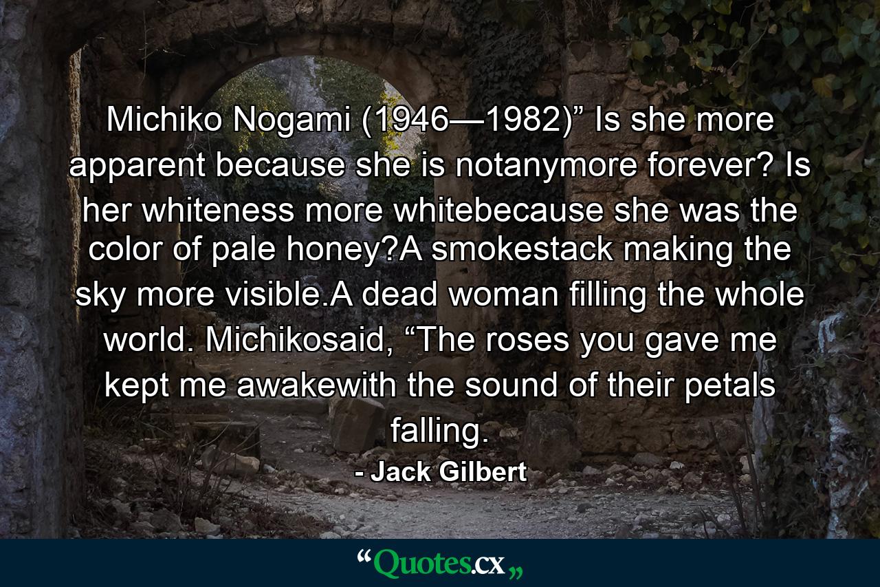 Michiko Nogami (1946—1982)” Is she more apparent because she is notanymore forever? Is her whiteness more whitebecause she was the color of pale honey?A smokestack making the sky more visible.A dead woman filling the whole world. Michikosaid, “The roses you gave me kept me awakewith the sound of their petals falling. - Quote by Jack Gilbert