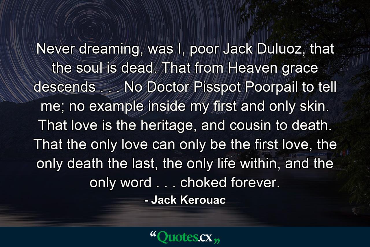 Never dreaming, was I, poor Jack Duluoz, that the soul is dead. That from Heaven grace descends . . . No Doctor Pisspot Poorpail to tell me; no example inside my first and only skin. That love is the heritage, and cousin to death. That the only love can only be the first love, the only death the last, the only life within, and the only word . . . choked forever. - Quote by Jack Kerouac