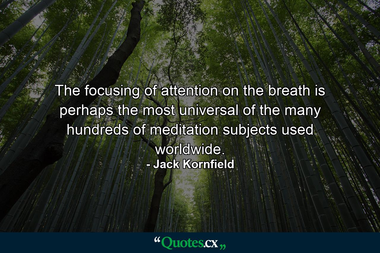 The focusing of attention on the breath is perhaps the most universal of the many hundreds of meditation subjects used worldwide. - Quote by Jack Kornfield