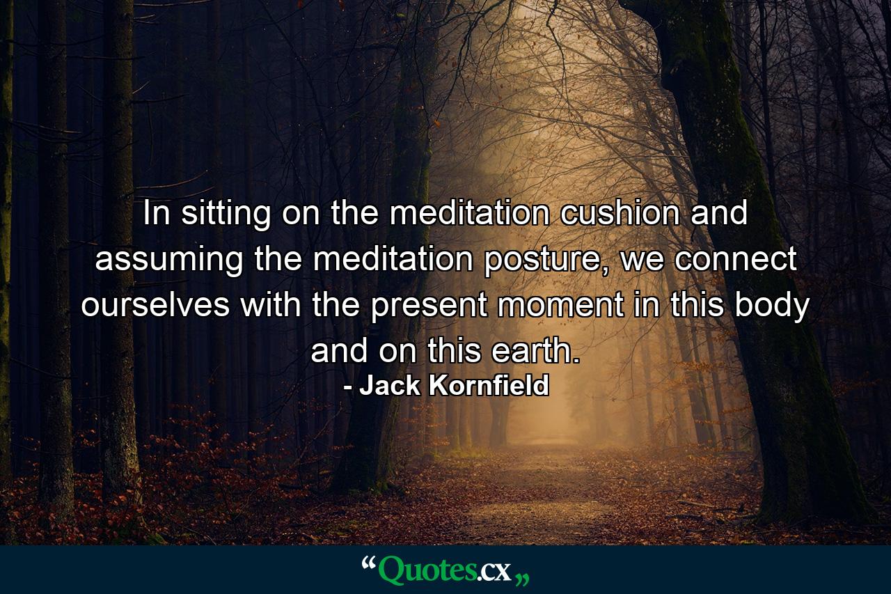 In sitting on the meditation cushion and assuming the meditation posture, we connect ourselves with the present moment in this body and on this earth. - Quote by Jack Kornfield