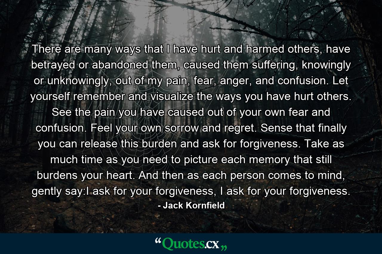 There are many ways that I have hurt and harmed others, have betrayed or abandoned them, caused them suffering, knowingly or unknowingly, out of my pain, fear, anger, and confusion. Let yourself remember and visualize the ways you have hurt others. See the pain you have caused out of your own fear and confusion. Feel your own sorrow and regret. Sense that finally you can release this burden and ask for forgiveness. Take as much time as you need to picture each memory that still burdens your heart. And then as each person comes to mind, gently say:I ask for your forgiveness, I ask for your forgiveness. - Quote by Jack Kornfield