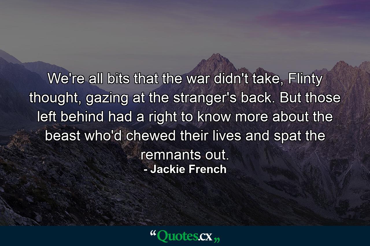 We're all bits that the war didn't take, Flinty thought, gazing at the stranger's back. But those left behind had a right to know more about the beast who'd chewed their lives and spat the remnants out. - Quote by Jackie French