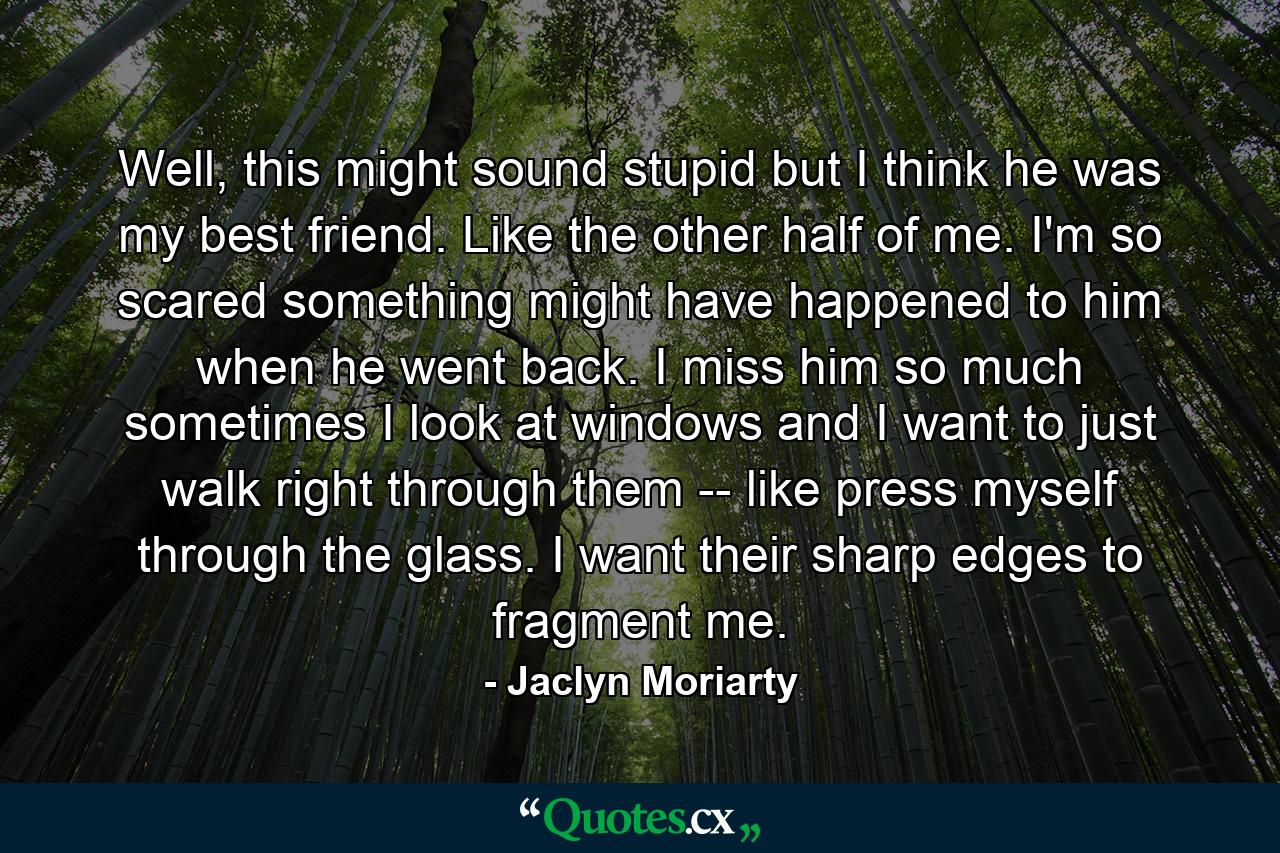 Well, this might sound stupid but I think he was my best friend. Like the other half of me. I'm so scared something might have happened to him when he went back. I miss him so much sometimes I look at windows and I want to just walk right through them -- like press myself through the glass. I want their sharp edges to fragment me. - Quote by Jaclyn Moriarty