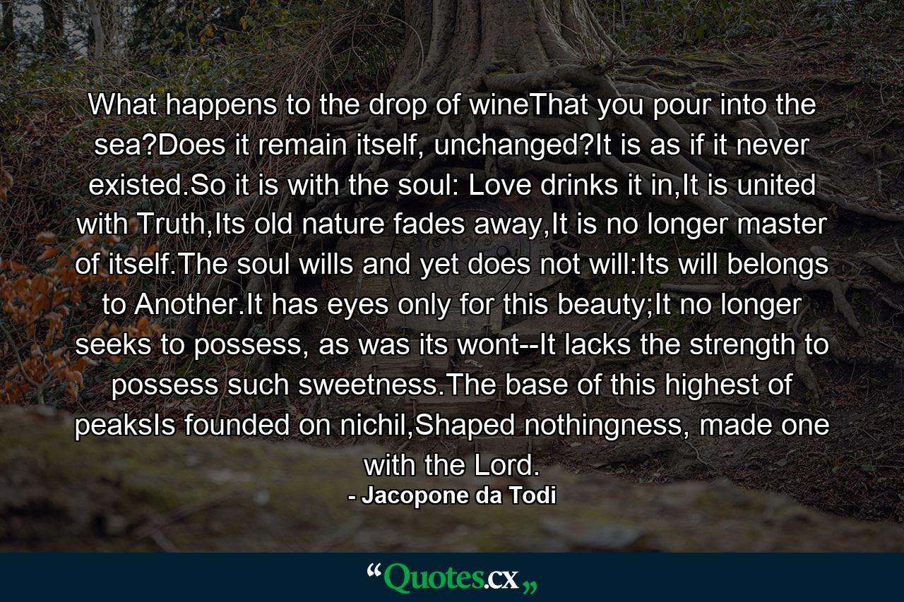 What happens to the drop of wineThat you pour into the sea?Does it remain itself, unchanged?It is as if it never existed.So it is with the soul: Love drinks it in,It is united with Truth,Its old nature fades away,It is no longer master of itself.The soul wills and yet does not will:Its will belongs to Another.It has eyes only for this beauty;It no longer seeks to possess, as was its wont--It lacks the strength to possess such sweetness.The base of this highest of peaksIs founded on nichil,Shaped nothingness, made one with the Lord. - Quote by Jacopone da Todi