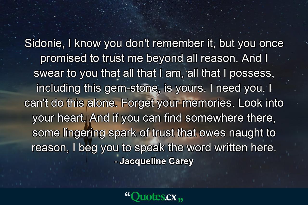 Sidonie, I know you don't remember it, but you once promised to trust me beyond all reason. And I swear to you that all that I am, all that I possess, including this gem-stone, is yours. I need you. I can't do this alone. Forget your memories. Look into your heart. And if you can find somewhere there, some lingering spark of trust that owes naught to reason, I beg you to speak the word written here. - Quote by Jacqueline Carey