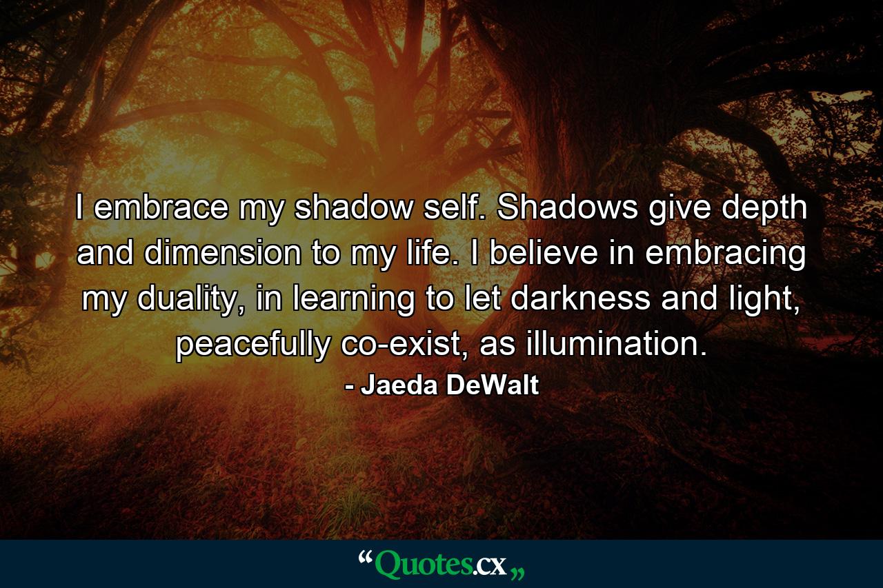 I embrace my shadow self. Shadows give depth and dimension to my life. I believe in embracing my duality, in learning to let darkness and light, peacefully co-exist, as illumination. - Quote by Jaeda DeWalt