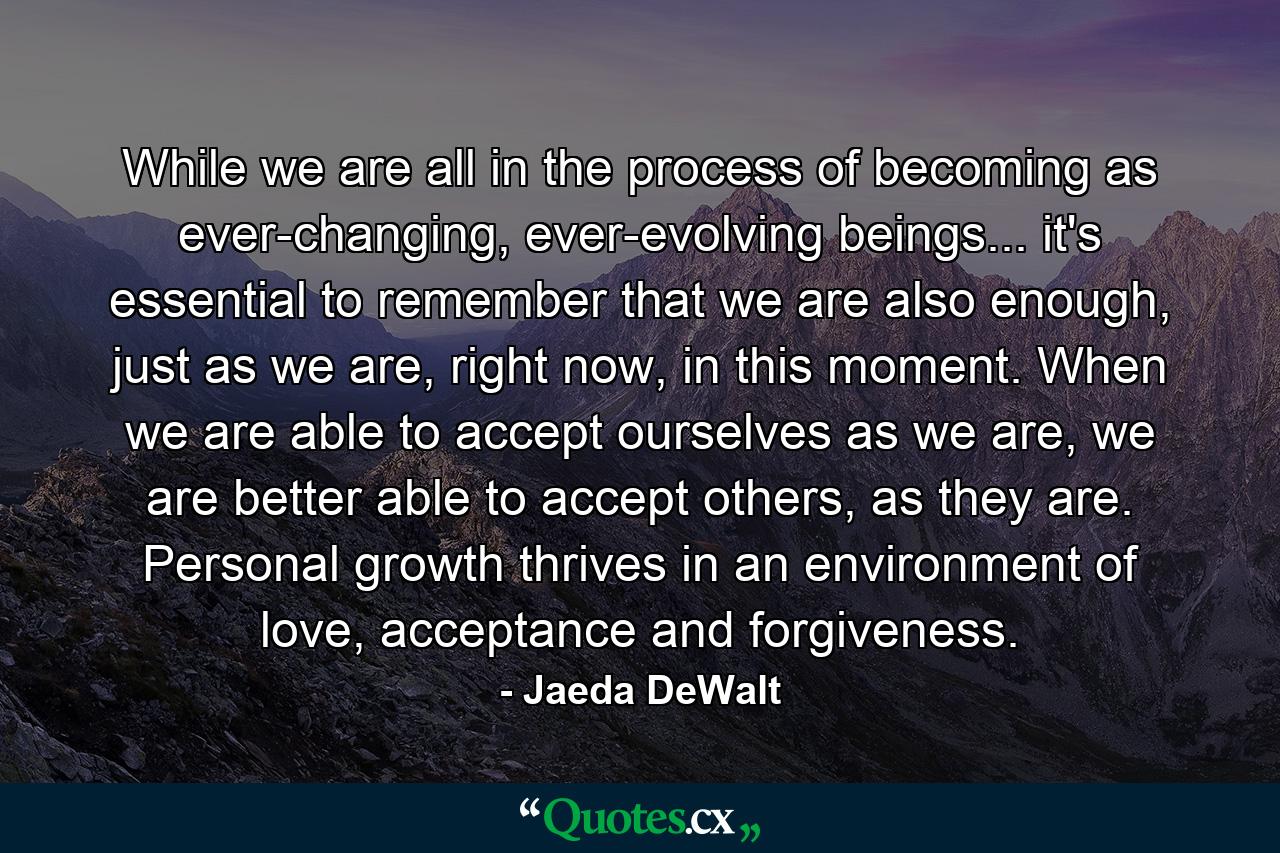 While we are all in the process of becoming as ever-changing, ever-evolving beings... it's essential to remember that we are also enough, just as we are, right now, in this moment. When we are able to accept ourselves as we are, we are better able to accept others, as they are. Personal growth thrives in an environment of love, acceptance and forgiveness. - Quote by Jaeda DeWalt