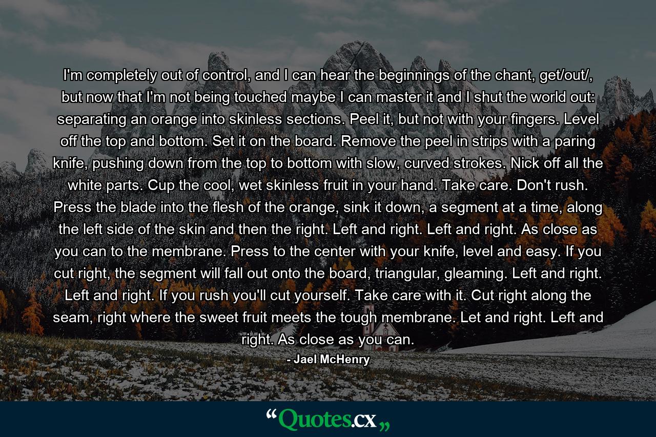 I'm completely out of control, and I can hear the beginnings of the chant, get/out/, but now that I'm not being touched maybe I can master it and I shut the world out: separating an orange into skinless sections. Peel it, but not with your fingers. Level off the top and bottom. Set it on the board. Remove the peel in strips with a paring knife, pushing down from the top to bottom with slow, curved strokes. Nick off all the white parts. Cup the cool, wet skinless fruit in your hand. Take care. Don't rush. Press the blade into the flesh of the orange, sink it down, a segment at a time, along the left side of the skin and then the right. Left and right. Left and right. As close as you can to the membrane. Press to the center with your knife, level and easy. If you cut right, the segment will fall out onto the board, triangular, gleaming. Left and right. Left and right. If you rush you'll cut yourself. Take care with it. Cut right along the seam, right where the sweet fruit meets the tough membrane. Let and right. Left and right. As close as you can. - Quote by Jael McHenry