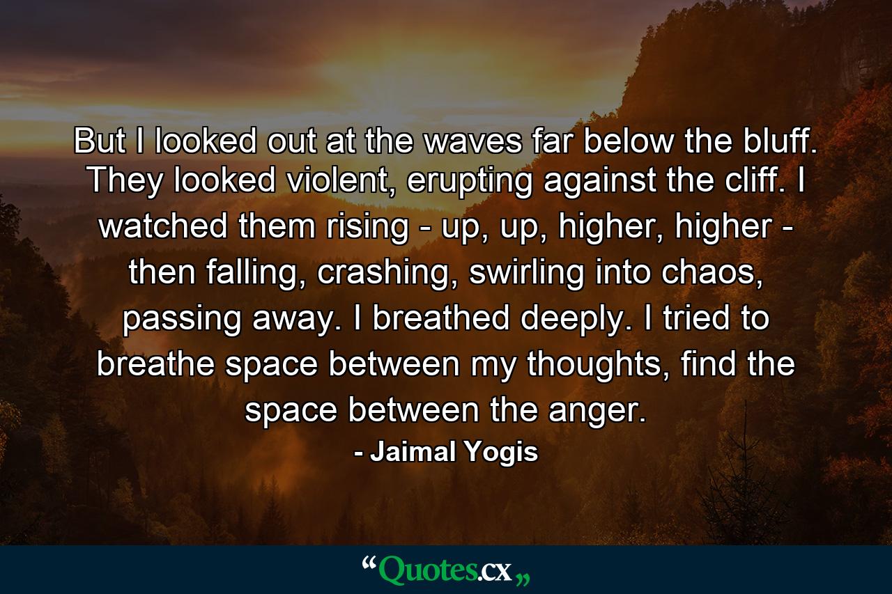 But I looked out at the waves far below the bluff. They looked violent, erupting against the cliff. I watched them rising - up, up, higher, higher - then falling, crashing, swirling into chaos, passing away. I breathed deeply. I tried to breathe space between my thoughts, find the space between the anger. - Quote by Jaimal Yogis