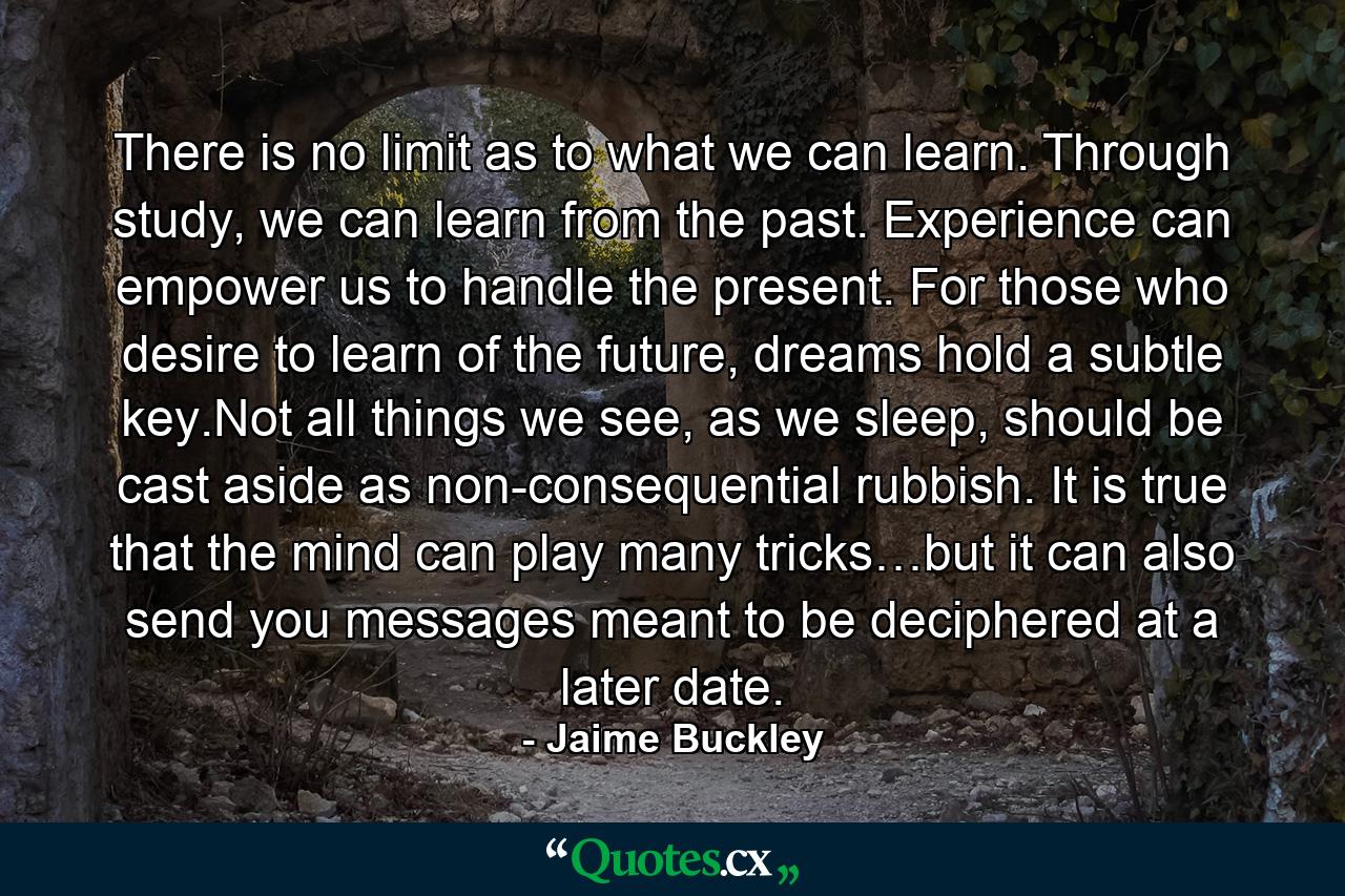 There is no limit as to what we can learn. Through study, we can learn from the past. Experience can empower us to handle the present. For those who desire to learn of the future, dreams hold a subtle key.Not all things we see, as we sleep, should be cast aside as non-consequential rubbish. It is true that the mind can play many tricks…but it can also send you messages meant to be deciphered at a later date. - Quote by Jaime Buckley