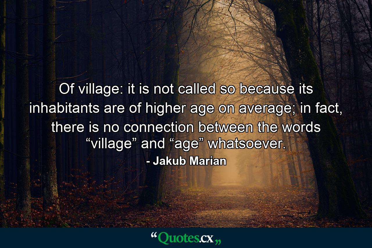 Of village: it is not called so because its inhabitants are of higher age on average; in fact, there is no connection between the words “village” and “age” whatsoever. - Quote by Jakub Marian