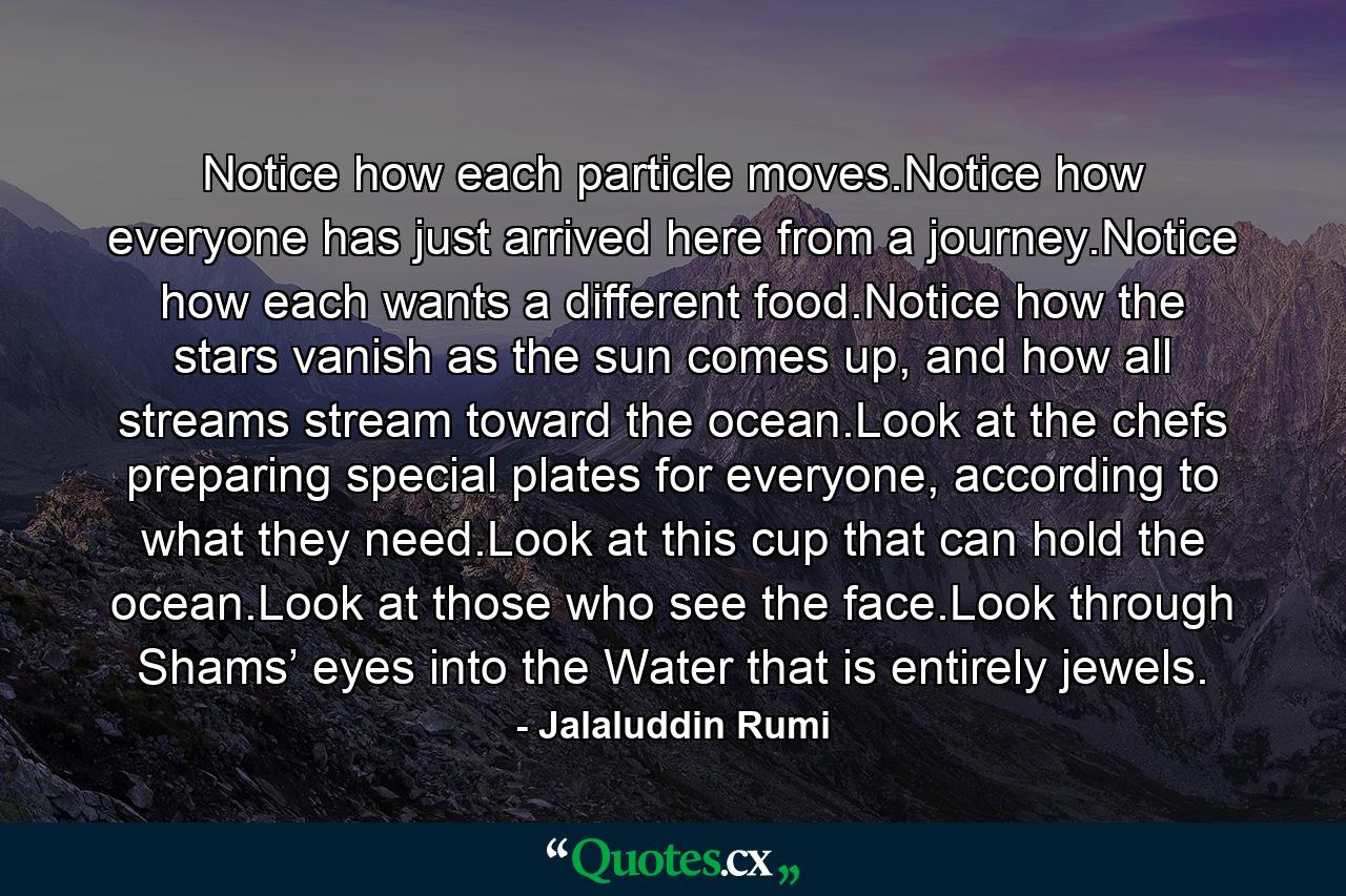 Notice how each particle moves.Notice how everyone has just arrived here from a journey.Notice how each wants a different food.Notice how the stars vanish as the sun comes up, and how all streams stream toward the ocean.Look at the chefs preparing special plates for everyone, according to what they need.Look at this cup that can hold the ocean.Look at those who see the face.Look through Shams’ eyes into the Water that is entirely jewels. - Quote by Jalaluddin Rumi