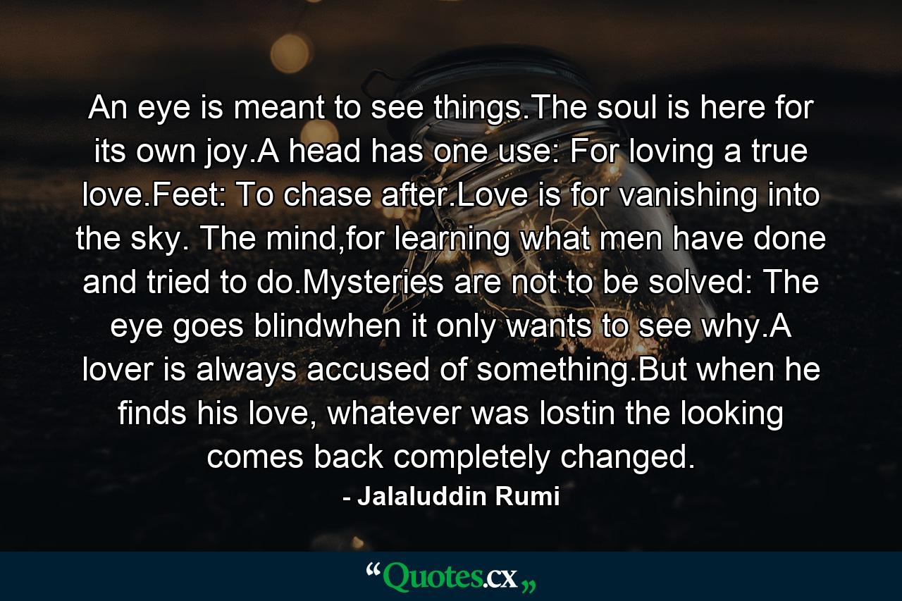An eye is meant to see things.The soul is here for its own joy.A head has one use: For loving a true love.Feet: To chase after.Love is for vanishing into the sky. The mind,for learning what men have done and tried to do.Mysteries are not to be solved: The eye goes blindwhen it only wants to see why.A lover is always accused of something.But when he finds his love, whatever was lostin the looking comes back completely changed. - Quote by Jalaluddin Rumi