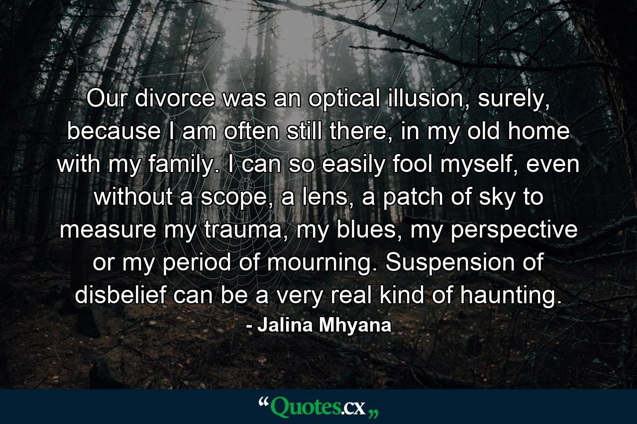 Our divorce was an optical illusion, surely, because I am often still there, in my old home with my family. I can so easily fool myself, even without a scope, a lens, a patch of sky to measure my trauma, my blues, my perspective or my period of mourning. Suspension of disbelief can be a very real kind of haunting. - Quote by Jalina Mhyana