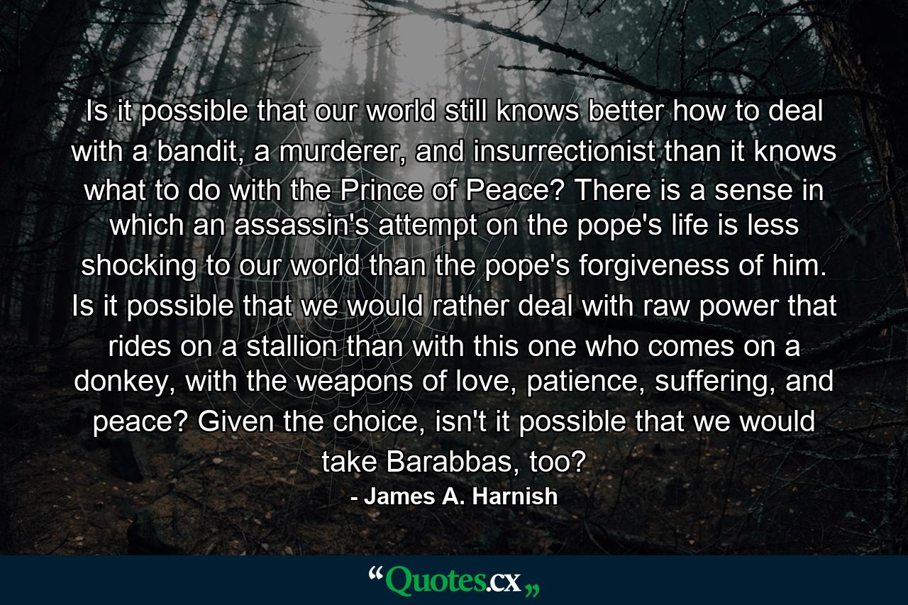 Is it possible that our world still knows better how to deal with a bandit, a murderer, and insurrectionist than it knows what to do with the Prince of Peace? There is a sense in which an assassin's attempt on the pope's life is less shocking to our world than the pope's forgiveness of him. Is it possible that we would rather deal with raw power that rides on a stallion than with this one who comes on a donkey, with the weapons of love, patience, suffering, and peace? Given the choice, isn't it possible that we would take Barabbas, too? - Quote by James A. Harnish