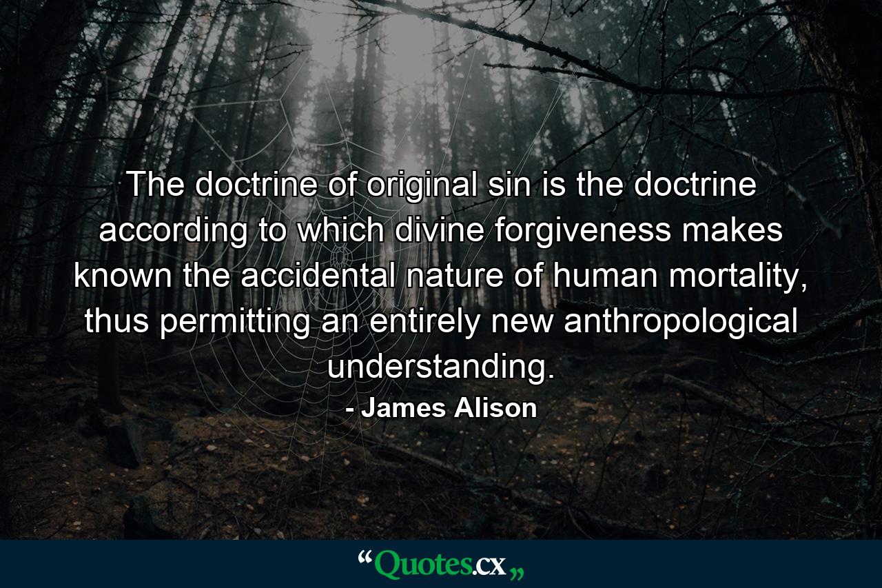 The doctrine of original sin is the doctrine according to which divine forgiveness makes known the accidental nature of human mortality, thus permitting an entirely new anthropological understanding. - Quote by James Alison