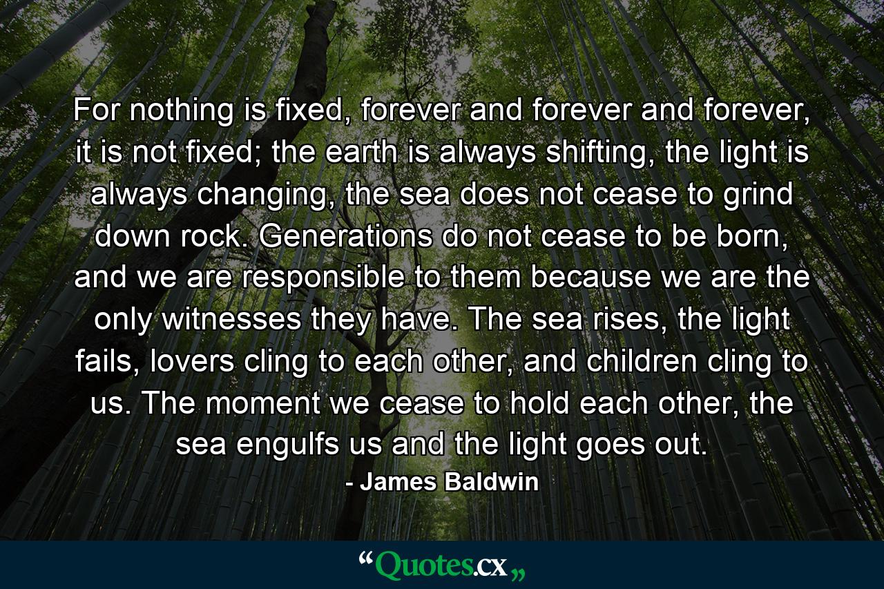 For nothing is fixed, forever and forever and forever, it is not fixed; the earth is always shifting, the light is always changing, the sea does not cease to grind down rock. Generations do not cease to be born, and we are responsible to them because we are the only witnesses they have. The sea rises, the light fails, lovers cling to each other, and children cling to us. The moment we cease to hold each other, the sea engulfs us and the light goes out. - Quote by James Baldwin