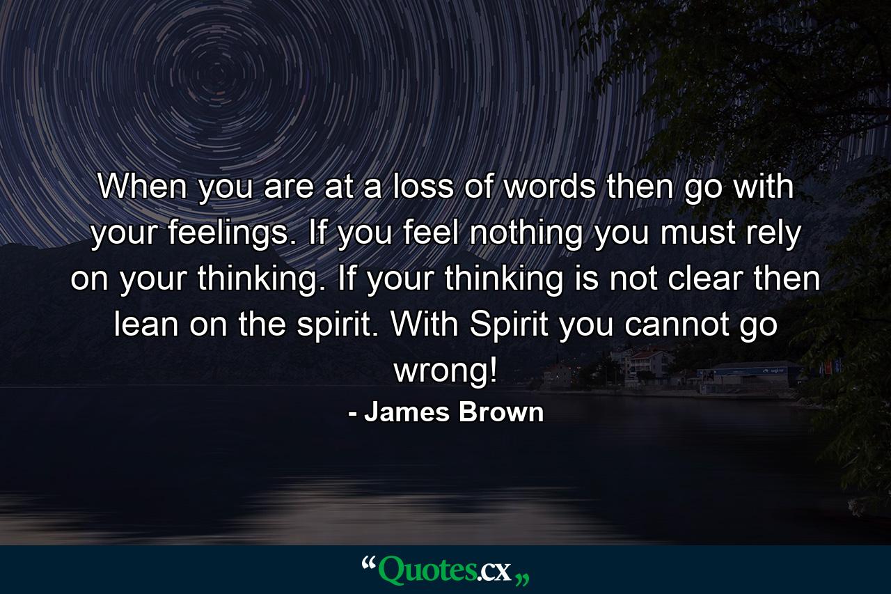 When you are at a loss of words then go with your feelings. If you feel nothing you must rely on your thinking. If your thinking is not clear then lean on the spirit. With Spirit you cannot go wrong! - Quote by James Brown